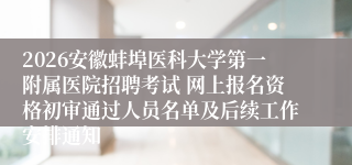 2026安徽蚌埠医科大学第一附属医院招聘考试 网上报名资格初审通过人员名单及后续工作安排通知
