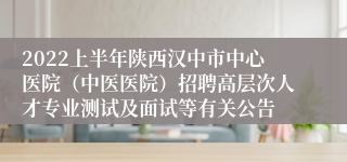 2022上半年陕西汉中市中心医院（中医医院）招聘高层次人才专业测试及面试等有关公告