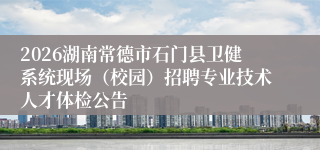 2026湖南常德市石门县卫健系统现场（校园）招聘专业技术人才体检公告
