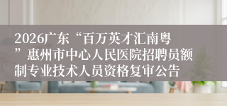 2026广东“百万英才汇南粤”惠州市中心人民医院招聘员额制专业技术人员资格复审公告