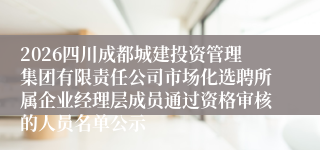 2026四川成都城建投资管理集团有限责任公司市场化选聘所属企业经理层成员通过资格审核的人员名单公示