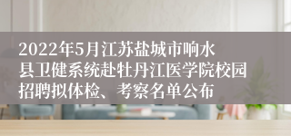 2022年5月江苏盐城市响水县卫健系统赴牡丹江医学院校园招聘拟体检、考察名单公布