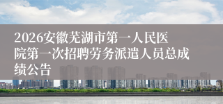 2026安徽芜湖市第一人民医院第一次招聘劳务派遣人员总成绩公告