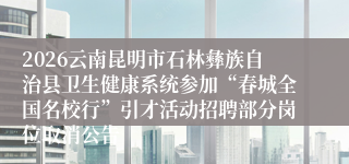 2026云南昆明市石林彝族自治县卫生健康系统参加“春城全国名校行”引才活动招聘部分岗位取消公告