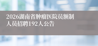 2026湖南省肿瘤医院员额制人员招聘192人公告