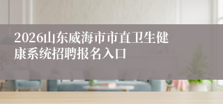 2026山东威海市市直卫生健康系统招聘报名入口