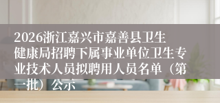 2026浙江嘉兴市嘉善县卫生健康局招聘下属事业单位卫生专业技术人员拟聘用人员名单（第一批）公示