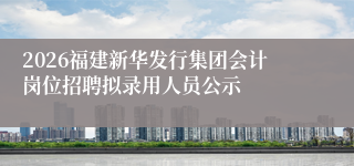 2026福建新华发行集团会计岗位招聘拟录用人员公示