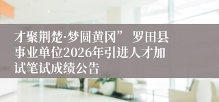 才聚荆楚·梦圆黄冈” 罗田县事业单位2026年引进人才加试笔试成绩公告