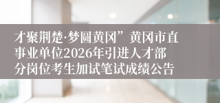 才聚荆楚·梦圆黄冈”黄冈市直事业单位2026年引进人才部分岗位考生加试笔试成绩公告