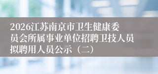2026江苏南京市卫生健康委员会所属事业单位招聘卫技人员拟聘用人员公示（二）
