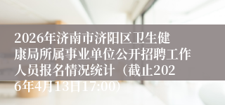 2026年济南市济阳区卫生健康局所属事业单位公开招聘工作人员报名情况统计（截止2026年4月13日17:00）