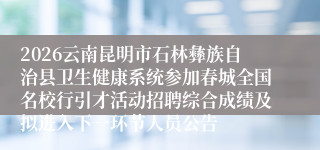 2026云南昆明市石林彝族自治县卫生健康系统参加春城全国名校行引才活动招聘综合成绩及拟进入下一环节人员公告