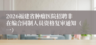 2026福建省肿瘤医院招聘非在编合同制人员资格复审通知（一）