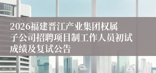 2026福建晋江产业集团权属子公司招聘项目制工作人员初试成绩及复试公告