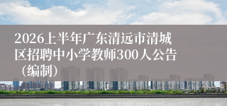 2026上半年广东清远市清城区招聘中小学教师300人公告（编制）