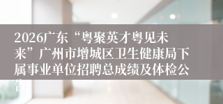 2026广东“粤聚英才粤见未来”广州市增城区卫生健康局下属事业单位招聘总成绩及体检公告