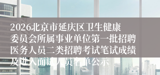 2026北京市延庆区卫生健康委员会所属事业单位第一批招聘医务人员二类招聘考试笔试成绩及进入面试人员名单公示