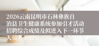 2026云南昆明市石林彝族自治县卫生健康系统参加引才活动招聘综合成绩及拟进入下一环节人员名单公示