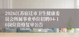 2026江苏宿迁市卫生健康委员会所属事业单位招聘04-10岗位资格复审公告