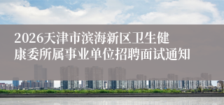 2026天津市滨海新区卫生健康委所属事业单位招聘面试通知