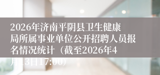 2026年济南平阴县卫生健康局所属事业单位公开招聘人员报名情况统计（截至2026年4月13日17:00）