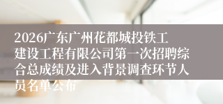 2026广东广州花都城投铁工建设工程有限公司第一次招聘综合总成绩及进入背景调查环节人员名单公布