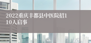 2022重庆丰都县中医院招110人启事