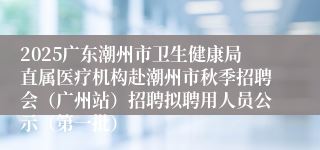2025广东潮州市卫生健康局直属医疗机构赴潮州市秋季招聘会（广州站）招聘拟聘用人员公示（第一批）