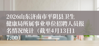 2026山东济南市平阴县卫生健康局所属事业单位招聘人员报名情况统计(截至4月13日17:00)