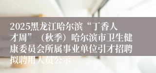 2025黑龙江哈尔滨“丁香人才周”（秋季）哈尔滨市卫生健康委员会所属事业单位引才招聘拟聘用人员公示