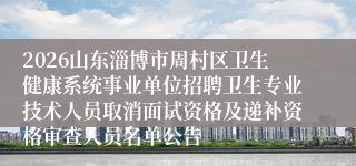 2026山东淄博市周村区卫生健康系统事业单位招聘卫生专业技术人员取消面试资格及递补资格审查人员名单公告