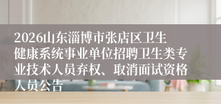 2026山东淄博市张店区卫生健康系统事业单位招聘卫生类专业技术人员弃权、取消面试资格人员公告