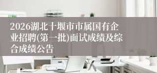 2026湖北十堰市市属国有企业招聘(第一批)面试成绩及综合成绩公告