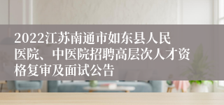 2022江苏南通市如东县人民医院、中医院招聘高层次人才资格复审及面试公告