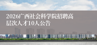 2026广西社会科学院招聘高层次人才10人公告