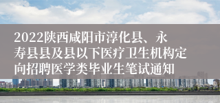 2022陕西咸阳市淳化县、永寿县县及县以下医疗卫生机构定向招聘医学类毕业生笔试通知