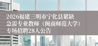 2026福建三明市宁化县紧缺急需专业教师（闽南师范大学）专场招聘28人公告