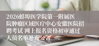 2026蚌埠医学院第一附属医院肿瘤区域医疗中心安徽医院招聘考试 网上报名资格初审通过人员名单补充公告