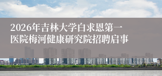 2026年吉林大学白求恩第一医院梅河健康研究院招聘启事