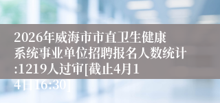 2026年威海市市直卫生健康系统事业单位招聘报名人数统计:1219人过审[截止4月14日16:30]