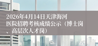 2026年4月14日天津海河医院招聘考核成绩公示（博士岗、高层次人才岗）
