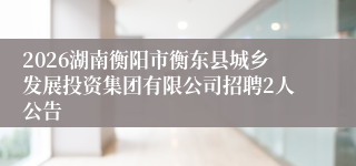 2026湖南衡阳市衡东县城乡发展投资集团有限公司招聘2人公告