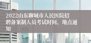 2022山东聊城市人民医院招聘备案制人员考试时间、地点通知