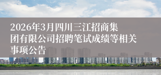 2026年3月四川三江招商集团有限公司招聘笔试成绩等相关事项公告