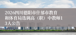 2026四川德阳市什邡市教育和体育局选调高（职）中教师13人公告