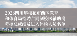 2026四川攀枝花市西区教育和体育局招聘合同制校医辅助岗考核总成绩及进入体检人员名单公告