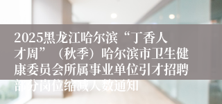 2025黑龙江哈尔滨“丁香人才周”（秋季）哈尔滨市卫生健康委员会所属事业单位引才招聘部分岗位缩减人数通知