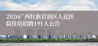 2026广西壮族自治区人民医院住培招聘191人公告