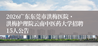 2026广东东莞市洪梅医院・洪梅护理院云南中医药大学招聘15人公告
